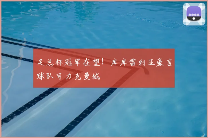 足总杯冠军在望!库库雷利亚豪言球队可力克曼城