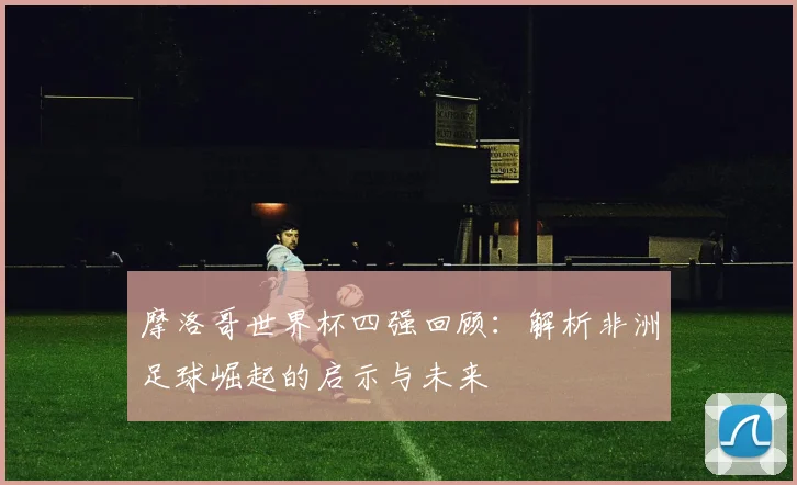 摩洛哥世界杯四强回顾：解析非洲足球崛起的启示与未来