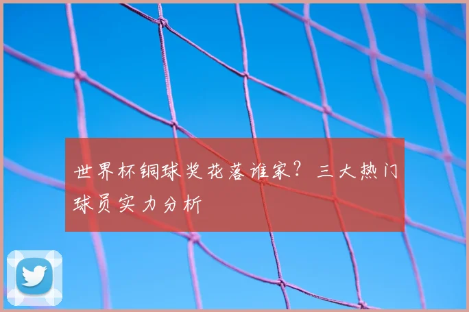 世界杯铜球奖花落谁家？三大热门球员实力分析