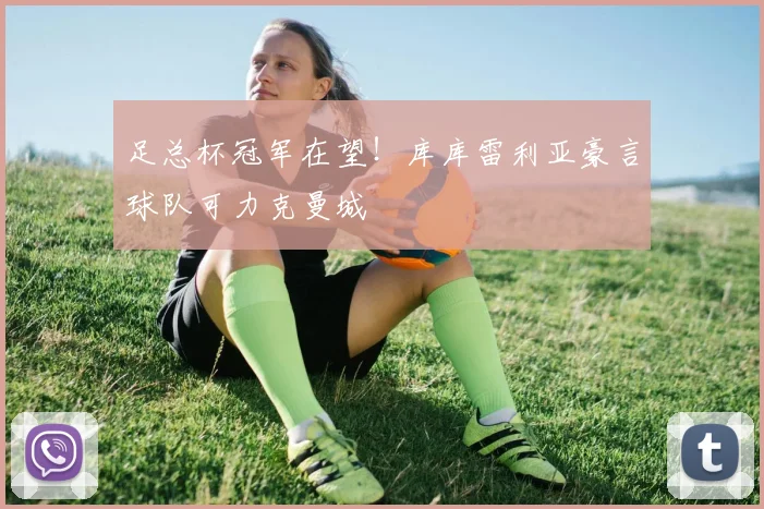 足总杯冠军在望！库库雷利亚豪言球队可力克曼城