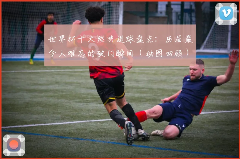 世界杯十大经典进球盘点：历届最令人难忘的破门瞬间（动图回顾）