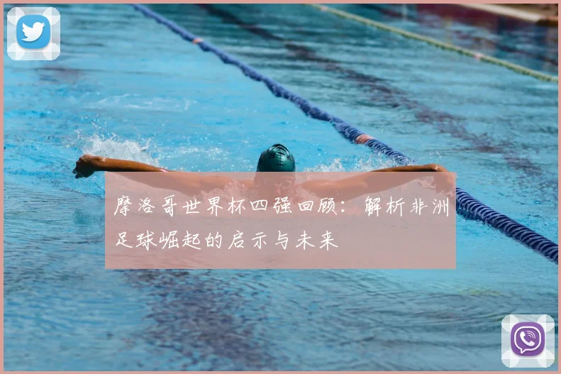 摩洛哥世界杯四强回顾：解析非洲足球崛起的启示与未来