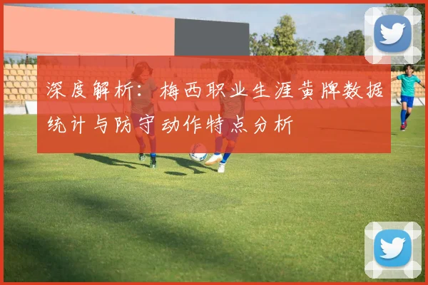 深度解析：梅西职业生涯黄牌数据统计与防守动作特点分析